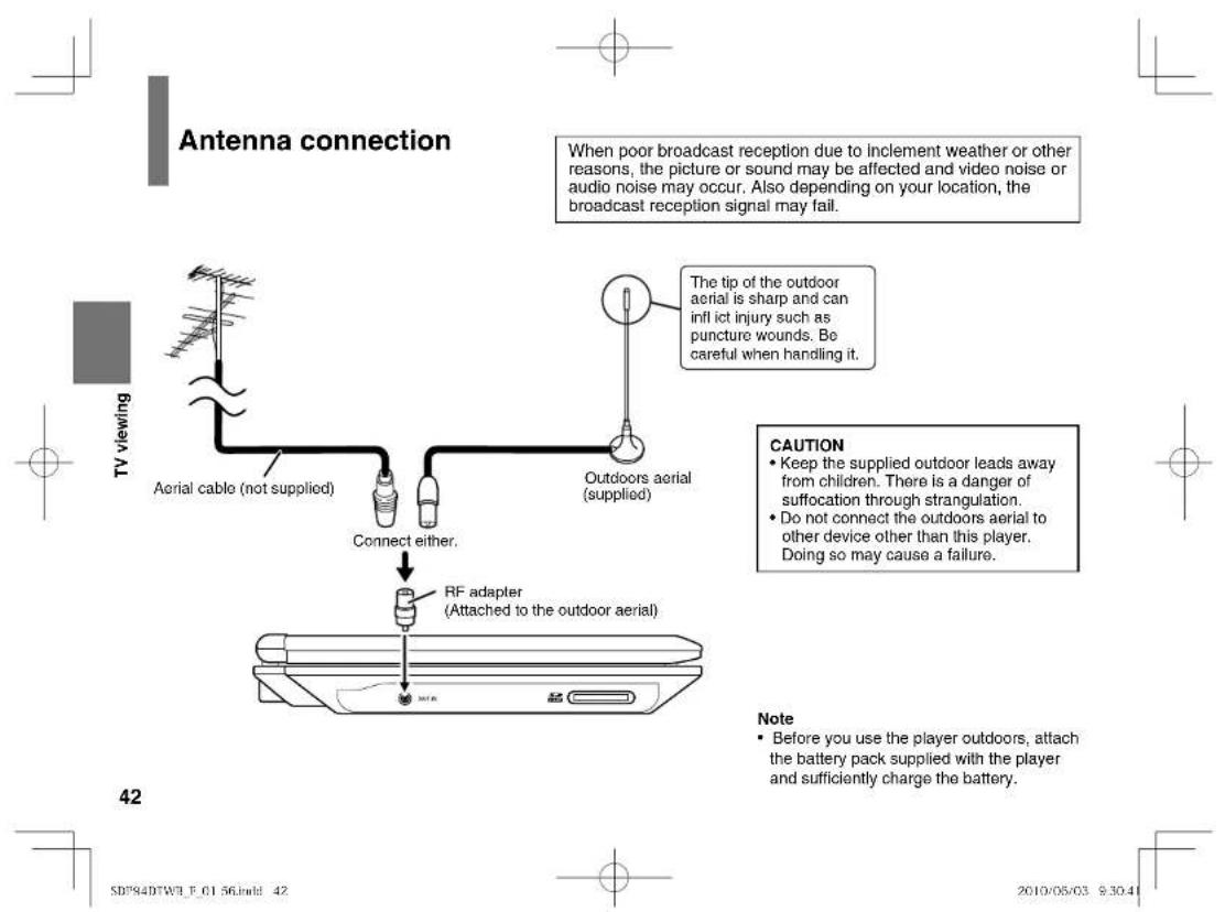 Antenna connection When poor broadcast reception due to inclement weather or other reasons, the picture or sound may be affected and video noise or audio noise may occur. Also depending on your location, the broadcast reception signal may fail. TV viewing Aerial cable (not supplied) Connect either. Outdoors aerial (supplied) The tip of the outdoor aerial is sharp and can inflict injury such as puncture wounds. Be careful when handling it. CAUTION • Keep the supplied outdoor leads away from children. There is a danger of suffocation through strangulation. • Do not connect the outdoors aerial to other device other than this player. Doing so may cause a failure. RF adapter (Attached to the outdoor aerial) Note • Before you use the player outdoors, attach the battery pack supplied with the player and sufficiently charge the battery. SD#84DTW# F_01 56.indd 42 2010/05/03 9:30:41