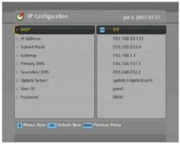 IP Configuration Jan 6 2007 03:37 DHCP IP Address Subnet Mask Gateway Primary DNS Secondary DNS Update Server User ID Password Off 192.168.30.122 255.255.255.0 192.168.1.1 164.124.101.2 203.248.252.2 update.i-topfield.com guest 0000 Moves Item OK Selects Item MENU Previous Menu
