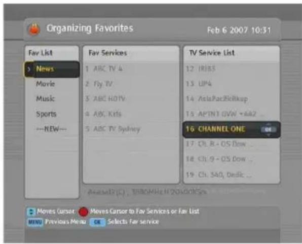 Organizing Favorites Feb 6 2007 10:31 Fav List News Movie Music Sports ---NEW--- Fav Services 1 ABC TV 4 2 Fly TV 3 ABC HOTV 4 ABC Ksts 5 ABC TV Sydney TV Service List 12 IRIBS 13 UP4 14 AsiaPacificRkup 15 APTN1 GVW •A42 ... 16 CHANNEL ONE 17 Ch. R - OS Dow ... 18 Ch. 9 - OS Dow ... 19 Ch. SAD, Dedic ... Ascend (C) , BRIOMHg H20000000000000000000000000000000000000000000000000000000000000000000000000000000000 Moves Cursor Moves Cursor to Fav Services or Fav List MENO Previous Menu OK Selects Far service