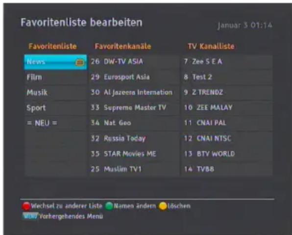 Favoritenliste bearbeiten Januar 3 01:14 Favoritenliste Favoritenkanäle TV Kanalliste News 26 DW-TV ASIA 7 Zee S E A Film 29 Eurosport Asia 8 Test 2 Musik 30 Al Jazeera Internation 9 Z TRENDZ Sport 33 Supremo Master TV 10 ZEE MALAY = NEU = 34 Nat Geo 11 CNAI PAL 32 Russia Today 12 CNAI NTSC 35 STAR Movies ME 13 BTV WORLD 25 Muslim TV1 14 TVBB Wechsel zu anderer Liste Namen ändern Löschen Vorhergehendes Menü