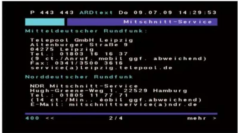 P 443 443 ARDtext Do 09.07.09 14:29:53 Mitschnitt-Service Mitteldeutscher Rundfunk: Telepool GmbH Leipzig Altenburger Straße 9 04275 Leipzig Tel.: 01803 16 16 37 (9 ct./Anruf, mobil ggf, abweichend) Fax: 0341/3500 3616 service(a)leipzig.telepool.de Norddeutscher Rundfunk NDR Mitschnitt-Service Hugh-Greene-Weg 1, 22529 Hamburg Tel.: 01805 11 77 71 (14 ct./Min., éobil ggf, abweichend) E-Mail: mitschnittservice(a)ndr.de 400 << 2/4 mehr >