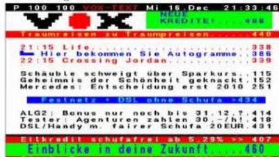 P 100 100 VOX TEXT Mi 16 Dec 21:33:46 NEU KREDITE! 408 Traumreisen zu Traumpreisen....440 21:15 Life....938 Hier bekommen Sie Autogramme....386 22:15 Crossing Jordan....939 Schäuble schweigt über Sparkurs....115 Gehmnis der Schönheit geknackt....152 Mercedes: Entscheidung erst. 2010....251 Festnete - DSL ohne Schura....34 ALG2: Bonus nur noch bis 31.12.9....414 Tortierung genenturen zahlen 30.77.41....48 DSL/Handy m. Faierer Schura 20 EUR....43 Eitkredit schutafreis ab 5.29% -> 407 Einblicke in deine Zukunft....460