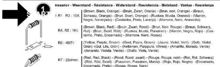 Resistor - Weerstand - Résistance - Widerstand - Resistencia - Motstand - Vastus - Resistenze R1: R3: 10K (Brown, Black, Orange) - (Bruin, Zwart, Orange) - (Brun, noir, Orange) - (Braun, Schwarz, Orange) - (Brun, Svar, Orange) - (Ruskea, Musla, Oranssi) - (Marrón, Negro, Naranjado) - (Castanho, Preto, Laranja) - (Marrone, Nero, Aranciato) (Rbrown, Black, Red) - (Bruin, Zwart, Rood) - (Brun, Noir, Rouge) - (Braun, Schwarz, Rot) - (Brun, Svar, Röd) - (Ruskea, Musla, Punainen) - (Marrón, Negro, Rojo) - (Castanho, Preto, Encarnado) - (Marrone, Nero, Rosso) R4: R5: 1K (Yellow, Purple, Green) - (Gord, Paars, Groen) - (Jaune, Violet, Vort) - (Gelb, Violet, Grün) - (Gut, Lila, Grön) - (Keltainen, Purpura, Vihrea) - (Amarillo, Morado, Verde) - (Amarelo, Violeta, Verde) - (Giallo, Viola, Verde) R6: 4M76 (Red, Red, Black) - (Rood, Rood, zwart) - (Rouge, Rouge, noir) - (Rot, Rot, Schwarz) - (Röd, Röd, Svart) - (Punainen, Punainen, Musla) - (Rojo, Rojo, Negro) - (Encarnado, Encarnado, Preto) - (Rosso, Rosso, Nero) R7: 22ohm2