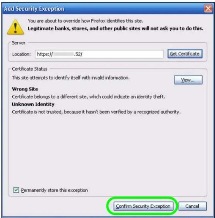 Add Security Exception You are about to override how Firefox identifies this site. Legitimate banks, stores, and other public sites will not ask you to do this. Server Location: https:// .52/ Get Certificate Certificate Status This site attempts to identify itself with invalid information. View... Wrong Site Certificate belongs to a different site, which could indicate an identity theft. Unknown Identity Certificate is not trusted, because it hasn't been verified by a recognized authority. ✓ Permanently store this exception Confirm Security Exception Cancel