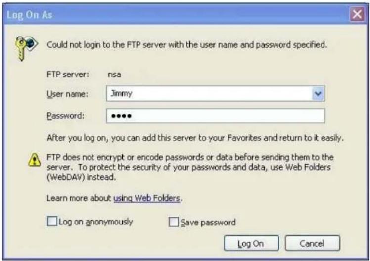 Log On As Could not login to the FTP server with the user name and password specified. FTP server: nsa User name: Jimmy Password: ••••• After you log on, you can add this server to your Favorites and return to it easily. FTP does not encrypt or encode passwords or data before sending them to the server. To protect the security of your passwords and data, use Web Folders (WebDAV) instead. Learn more about using Web Folders. Log on anonymously Save password Log On Cancel