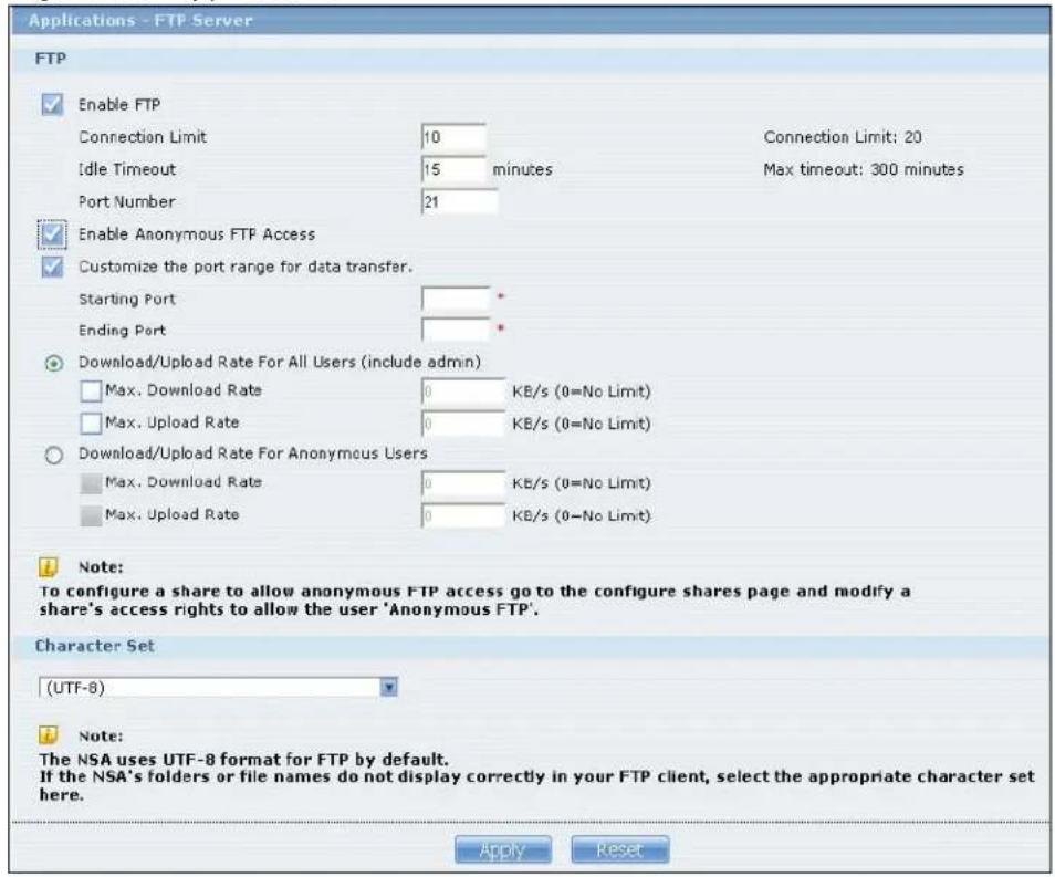 Applications - FTP Server FTP Enable FTP Connection Limit 10 Idle Timeout 15 minutes Port Number 21 Connection Limit: 20 Max timeout: 300 minutes Enable Anonymous FTP Access Customize the port range for data transfer. Starting Port * Ending Port * Download/Upload Rate For All Users (include admin) Max. Download Rate 0 KB/s (0=No Limit) Max. Upload Rate 0 KB/s (0=No Limit) Download/Upload Rate For Anonymous Users Max. Download Rate 0 KB/s (0=No Limit) Max. Upload Rate 0 KB/s (0=No Limit) Note: To configure a share to allow anonymous FTP access go to the configure shares page and modify a share's access rights to allow the user 'Anonymous FTP'. Character Set (UTF-8) Note: The NSA uses UTF-8 format for FTP by default. If the NSA's folders or file names do not display correctly in your FTP client, select the appropriate character set here. Apply Reset