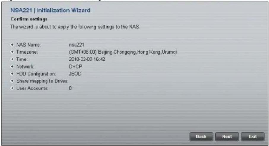 NSA221 | Initialization Wizard Confirm settings The wizard is about to apply the following settings to the NAS • NAS Name: nsa221 • Timezone: (GMT+08:00) Beijing,Chongqing,Hong Kong,Urumqi • Time: 2010-02-09 16:42 • Network: DHCP • HDD Configuration: JBOD • Share mapping to Drives: • User Accounts: 0 Back Next Exit