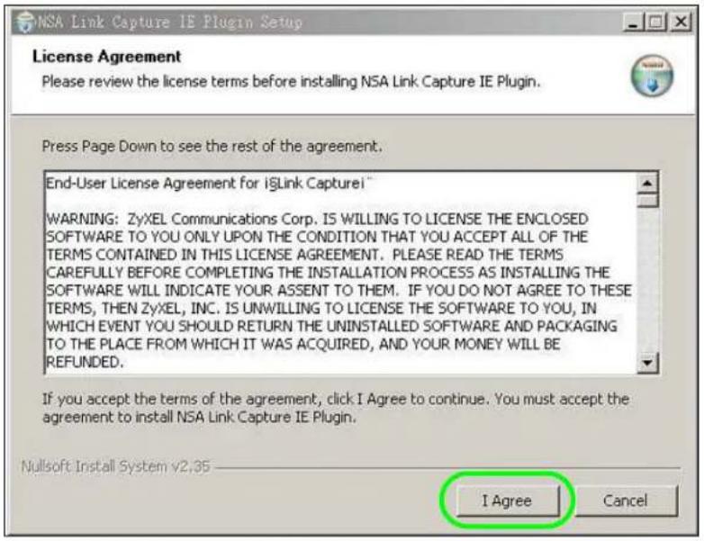 NSA Link Capture IE Plugin Setup License Agreement Please review the license terms before installing NSA Link Capture IE Plugin. Press Page Down to see the rest of the agreement. End-User License Agreement for iLink Capturei™ WARNING: ZyXEL Communications Corp. IS WILLING TO LICENSE THE ENCLOSED SOFTWARE TO YOU ONLY UPON THE CONDITION THAT YOU ACCEPT ALL OF THE TERMS CONTAINED IN THIS LICENSE AGREEMENT. PLEASE READ THE TERMS CAREFULLY BEFORE COMPLETING THE INSTALLATION PROCESS AS INSTALLING THE SOFTWARE WILL INDICATE YOUR ASSENT TO THEM. IF YOU DO NOT AGREE TO THESE TERMS, THEN ZyXEL, INC. IS UNWILLING TO LICENSE THE SOFTWARE TO YOU, IN WHICH EVENT YOU SHOULD RETURN THE UNINSTALLED SOFTWARE AND PACKAGING TO THE PLACE FROM WHICH IT WAS ACQUIRED, AND YOUR MONEY WILL BE REFUNDED. If you accept the terms of the agreement, click I Agree to continue. You must accept the agreement to install NSA Link Capture IE Plugin. Nullsoft Install System v2.35 I Agree Cancel