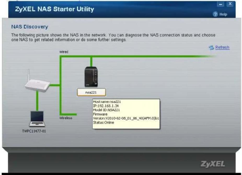 ZyXEL NAS Starter Utility NAS Discovery The following picture shows the NAS in the network. You can diagnose the NAS connection status and choose one NAS to get related information or do some further settings. TWPc11477-01 Wireless Wired nsa221 Hostname:nsa221 IP:192.168.1.34 Model ID:NSA221 Firmware Version:V2010-02-08_01_06_40(AFM.0)b1 Status:Online Refresh ZyXEL