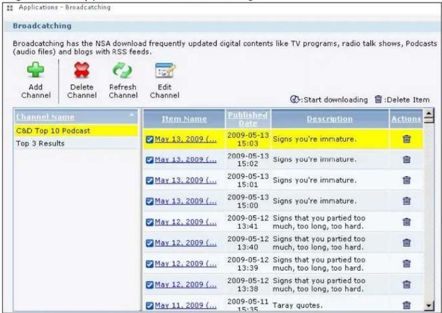 Applications - Broadcasting Broadcasting Broadcasting has the NSA download frequently updated digital contents like TV programs, radio talk shows, Podcasts (audio files) and blogs with RSS feeds. Add Channel Delete Channel Refresh Channel Edit Channel :Start downloading :Delete Item Channel Name C&D Top 10 Podcast Top 3 Results Item Name Published Date Description Actions May 13, 2009 (... 2009-05-13 15:03 Signs you're immature. May 13, 2009 (... 2009-05-13 15:02 Signs you're immature. May 13, 2009 (... 2009-05-13 15:01 Signs you're immature. May 13, 2009 (... 2009-05-13 15:00 Signs you're immature. May 12, 2009 (... 2009-05-12 13:41 Signs that you partied too much, too long, too hard. May 12, 2009 (... 2009-05-12 13:40 Signs that you partied too much, too long, too hard. May 12, 2009 (... 2009-05-12 13:39 Signs that you partied too much, too long, too hard. May 12, 2009 (... 2009-05-12 13:38 Signs that you partied too much, too long, too hard. May 11, 2009 (... 2009-05-11 15:35 Taray quotes.