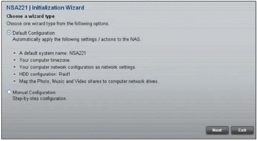 NSA221 | Initialization Wizard Choose a wizard type Choose one wizard type from the following options. Default Configuration Automatically apply the following settings / actions to the NAS. → A default system name: NSA221 → Your computer timezone. → Your computer network configuration as network settings. → HDD configuration: Raid1 → Map the Photo, Music and Video shares to computer network drives. Manual Configuration Step-by-step configuration. Next Exit