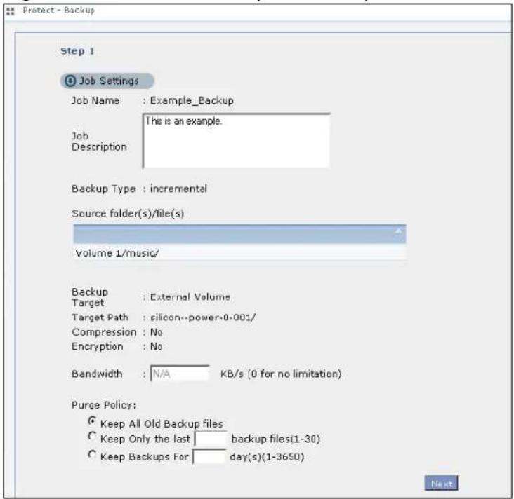 Protect - Backup Step 1 Job Settings Job Name : Example_Backup This is an example. Job Description Backup Type : incremental Source folder(s)/file(s) Volume 1/music/ Backup Target : External Volume Target Path : silicon--power-0-001/ Compression : No Encryption : No Bandwidth : N/A KB/s (0 for no limitation) Purge Policy: Keep All Old Backup files Keep Only the last backup files(1-30) Keep Backups For day(s)(1-3650)
