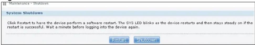 Maintenance - Shutdown System Shutdown Click Restart to have the device perform a software restart. The SYS LED blinks as the device restarts and then stays steady on if the restart is successful. Wait a minute before logging into the device again. Restart Shutdown