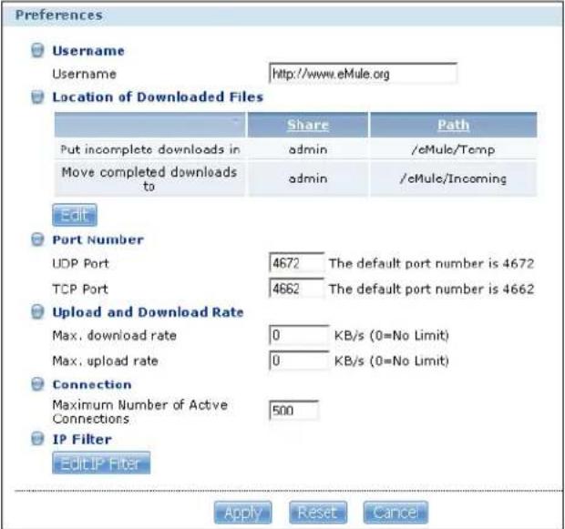 Preferences Username Username http://www.eMule.org Location of Downloaded Files Share Path Put incomplete downloads in admin /eMule/Temp Move completed downloads to admin /cMule/Incoming Edit Port Number UDP Port 4672 The default port number is 4672 TCP Port 4662 The default port number is 4662 Upload and Download Rate Max. download rate 0 KB/s (0=No Limit) Max. upload rate 0 KB/s (0=No Limit) Connection Maximum Number of Active Connections 500 IP Filter Edit IP Filter Apply Reset Cancel