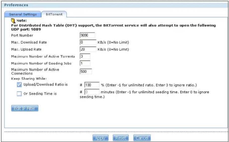Preferences General Settings BiTorrent Note: For Distributed Hash Table (DHT) support, the BitTorrent service will also attempt to open the following UDP port: 9089 Port Number 9090 Max. Download Rate 0 KB/s (0=No Limit) Max. Upload Rate 20 KB/s (0=No Limit) Maximum Number of Active Torrents 3 Maximum Number of Seeding Jobs 1 Maximum Number of Active Connections 500 Keep Sharing While: ✓ Upload/Download Ratio is ≈ 100 % (Enter -1 for unlimited ratio. Enter 0 to ignore ratio.) □ Or Seeding Time is ≈ 0 minutes (Enter -1 for unlimited seeding time. Enter 0 to ignore seeding time.) Edit IP Filter Apply Reset Cancel