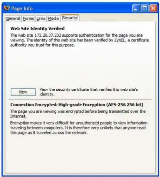 Page Info General Forms Links Media Security Web Site Identity Verified The web site 172.20.37.202 supports authentication for the page you are viewing. The identity of this web site has been verified by ZyXEL, a certificate authority you trust for this purpose. View View the security certificate that verifies this web site's identity. Connection Encrypted: High-grade Encryption (AES-256 256 bit) The page you are viewing was encrypted before being transmitted over the Internet. Encryption makes it very difficult for unauthorized people to view information traveling between computers. It is therefore very unlikely that anyone read this page as it traveled across the network.