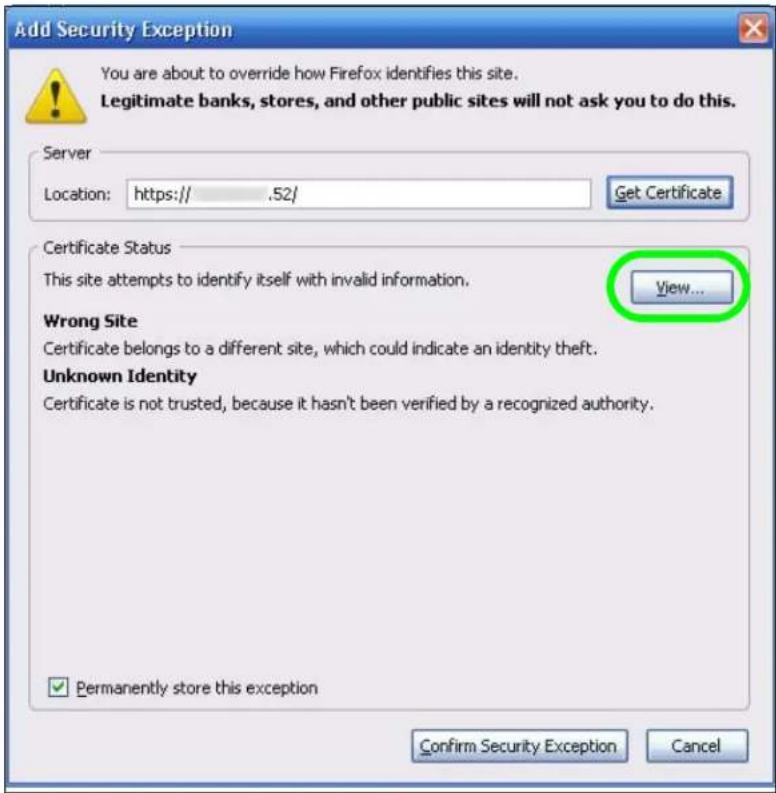 Add Security Exception You are about to override how Firefox identifies this site. Legitimate banks, stores, and other public sites will not ask you to do this. Server Location: https:// .52/ Get Certificate Certificate Status This site attempts to identify itself with invalid information. View... Wrong Site Certificate belongs to a different site, which could indicate an identity theft. Unknown Identity Certificate is not trusted, because it hasn't been verified by a recognized authority. ✓ Permanently store this exception Confirm Security Exception Cancel