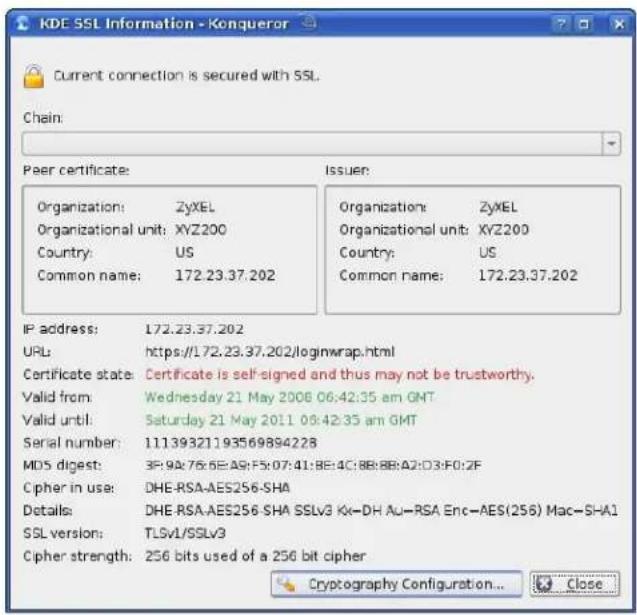 KDE SSL Information - Konqueror Current connection is secured with SSL. Chain: Peer certificate: Organization: ZyXEL Organizational unit: XYZ200 Country: US Common name: 172.23.37.202 Issuer: Organization: ZyXEL Organizational unit: XYZ200 Country: US Common name: 172.23.37.202 IP address: 172.23.37.202 URL: https://172.23.37.202/loginwrap.html Certificate state: Certificate is self-signed and thus may not be trustworthy. Valid from: Wednesday 21 May 2006 06:42:35 am GMT Valid until: Saturday 21 May 2011 08:42:35 am GMT Serial number: 11139321193569894228 MDS digest: 3P:9A:76:6E:A9:F5:07:41:BE:4C:8B:BB:A2:D3:F0:2F Cipher in use: DHE-RSA-AES256-SHA Details: DHE-RSA-AES256-SHA SSLv3 Kx-DH Au-RSA Enc-AES(256) Mac-SHA1 SSL version: TLSv1/SSLv3 Cipher strength: 256 bits used of a 256 bit cipher Cryptography Configuration... Close