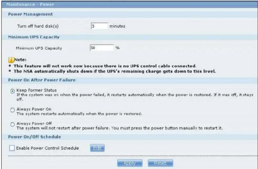 Maintenance - Power Power Management Turn off hard disk(s) 3 minutes Minimum UPS Capacity Minimum UPS Capacity 50 % Note: * This feature will not work now because there is no UPS control cable connected. * The NSA automatically shuts down if the UPS's remaining charge gets down to this level. Power On After Power Failure Keep Former Status If the system was on when the power failed, it restarts automatically when the power is restored. If it was off, it stays off. Always Power On The system restarts automatically when the power is restored. Always Power Off The system will not restart after power failure. You must press the power button manually to restart it. Power On/Off Schedule Enable Power Control Schedule Edit Apply Reset