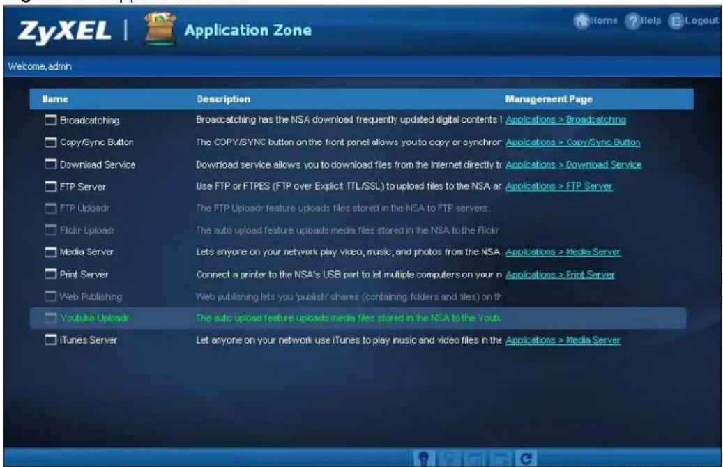 ZyXEL | Application Zone Home ? Help E Logout Welcome, admin Name Description Management Page □ Broadcasting Broadcasting has the NSA download frequently updated digital contents I Applications > Broadcasting □ Copy/Sync Button:The COPY/SYNC button on the front panel allows you to copy or synchron Applications > Copy/Sync Button □ Download Service Download service allows you to download files from the Internet directly to Applications > Download Service □ FTP Server Use FTP or FTPES (FTP over Explicit TTL/SSL) to upload files to the NSA ar Applications > FTP Server □ FTP Uploadir The FTP Uploadir feature uploads files stored in the NSA to FTP servers. □ Flickr Uploadir The auto upload feature uploads media files stored in the NSA to the Flickr □ Media Server Lets anyone on your network play video, music, and photos from the NSA Applications > Media Server □ Print Server Connect a printer to the NSA's USB port to let multiple computers on your n Applications > Print Server □ Web Publishing Web publishing lets you 'publish' shares (containing folders and files) on it □ Youtube Uploadir The auto upload feature uploads media files stored in the NSA to the Yout. □ iTunes Server Let anyone on your network use iTunes to play music and video files in the Applications > Media Server