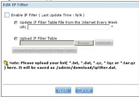 Edit IP Filter Enable IP Filter ( Last Update Time : N/A ) Update IP Filter Table File from the Internet Every Week URL Upload IP Filter Table Browse... Upload Download Current IP Filter Table Note: Please upload your list( *.txt, *.dat, *.qz, *.tgz or *.tar.gz ) here. It will be saved as /admin/download/ipfilter.dat. Apply Cancel