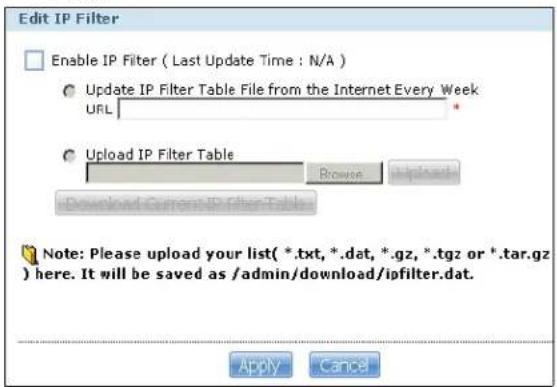 Edit IP Filter Enable IP Filter ( Last Update Time : N/A ) Update IP Filter Table File from the Internet Every Week URL Upload IP Filter Table Browse Download Current IP Filter Table Note: Please upload your list(*.txt, *.dat, *.gz, *.tgz or *.tar.gz) here. It will be saved as /admin/download/ipfilter.dat. Apply Cancel