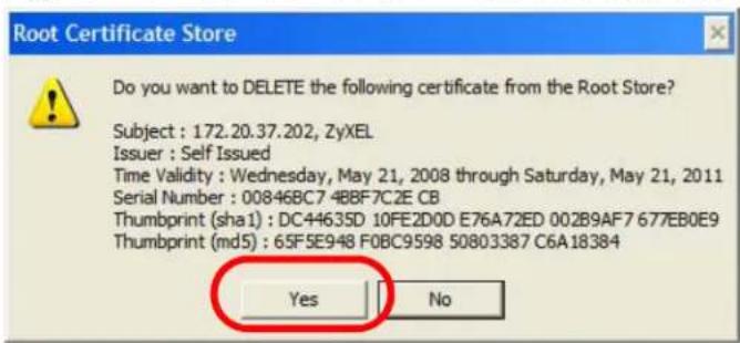 Root Certificate Store Do you want to DELETE the following certificate from the Root Store? Subject : 172.20.37.202, ZyXEL Issuer : Self Issued Time Validity : Wednesday, May 21, 2008 through Saturday, May 21, 2011 Serial Number : 00846BC7-4BBF7C2E CB Thumbprint (sha1) : DC44635D 10FE2D0D E76A72ED 002B9AF7 677EB0E9 Thumbprint (md5) : 65F5E948 F0BC9598 50803387 C6A18384 Yes No