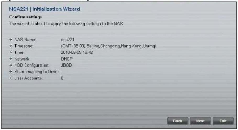 NSA221 | Initialization Wizard Confirm settings The wizard is about to apply the following settings to the NAS • NAS Name: nsa221 • Timezone: (GMT+08:00) Beijing,Chongqing,Hong Kong,Urumqi • Time: 2010-02-09 16:42 • Network: DHCP • HDD Configuration: JBOD • Share mapping to Drives: • User Accounts: 0 Back Next Exit