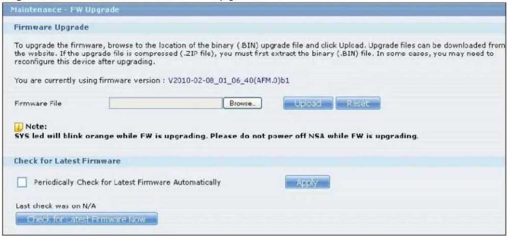 Maintenance - FW Upgrade Firmware Upgrade To upgrade the firmware, browse to the location of the binary (.BIN) upgrade file and click Upload. Upgrade files can be downloaded from the website. If the upgrade file is compressed (.ZIP file), you must first extract the binary (.BIN) file. In some cases, you may need to reconfigure this device after upgrading. You are currently using firmware version : V2010-02-08_01_06_40(AFM.0)b1 Firmware File Browse... Upload Reset Note: SYS led will blink orange while FW is upgrading. Please do not power off NSA while FW is upgrading. Check for Latest Firmware Periodically Check for Latest Firmware Automatically Apply Last check was on N/A Check for Latest Firmware Now
