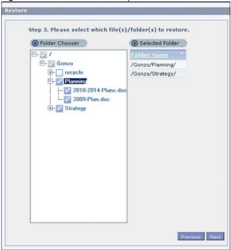 Restore Step 3. Please select which file(s)/folder(s) to restore. Folder Chooser Selected Folder Folder Name /Gonzo/Planning/ /Gonzo/Strategy/ ✓ / ✓ Gonzo + recycle ✓ Planning - 2010-2014-Plans.doc ✓ 2009-Plan.doc + Strategy Previous Next