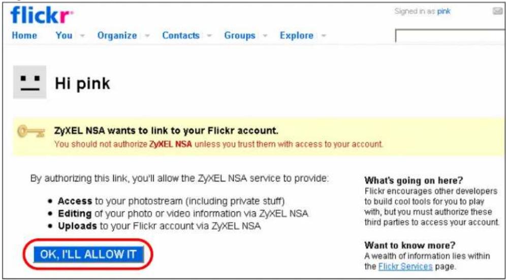 flickr Home You Organize Contacts Groups Explore Hi pink ZyXEL NSA wants to link to your Flickr account. You should not authorize ZyXEL NSA unless you trust them with access to your account. By authorizing this link, you'll allow the ZyXEL NSA service to provide: • Access to your photostream (including private stuff) • Editing of your photo or video information via ZyXEL NSA • Uploads to your Flickr account via ZyXEL NSA What's going on here? Flickr encourages other developers to build cool tools for you to play with, but you must authorize these third parties to access your account. Want to know more? A wealth of information lies within the Flickr Services page. OK, I'LL ALLOW IT