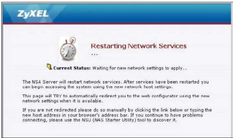 ZyXEL Restarting Network Services ... Current Status: Waiting for new network settings to apply... The NSA Server will restart network services. After services have been restarted you can begin accessing the system using the new network host settings. This page will TRY to automatically redirect you to the web configurator using the new network settings when it is available. If you are not redirected please do so manually by clicking the link below or typing the new host address in your browser's address bar. If you continue to have problems connecting, please use the NSU (NAS Starter Utility) tool to discover it.