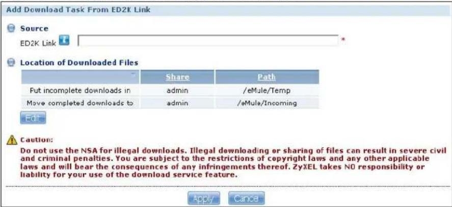 Add Download Task From ED2K Link Source ED2K Link Location of Downloaded Files Share Path Put incomplete downloads in admin /eMule/Temp Move completed downloads to admin /sMule/Incoming Edit Caution: Do not use the NSA for illegal downloads. Illegal downloading or sharing of files can result in severe civil and criminal penalties. You are subject to the restrictions of copyright laws and any other applicable laws and will bear the consequences of any infringements thereof. ZyXEL takes NO responsibility or liability for your use of the download service feature. Apply Cancel