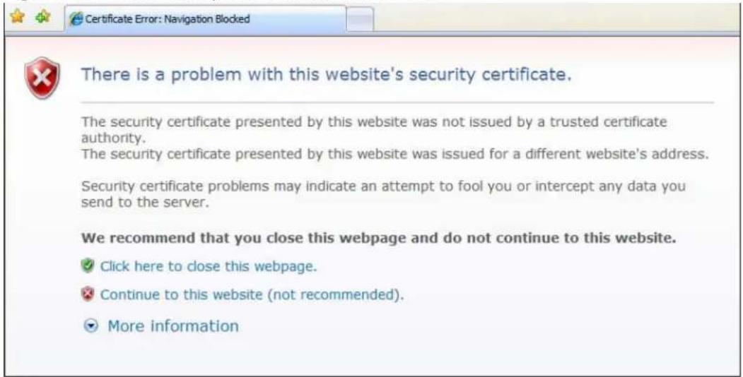 Certificate Error: Navigation Blocked There is a problem with this website's security certificate. The security certificate presented by this website was not issued by a trusted certificate authority. The security certificate presented by this website was issued for a different website's address. Security certificate problems may indicate an attempt to fool you or intercept any data you send to the server. We recommend that you close this webpage and do not continue to this website. ✓ Click here to close this webpage. ✗ Continue to this website (not recommended). ▼ More information