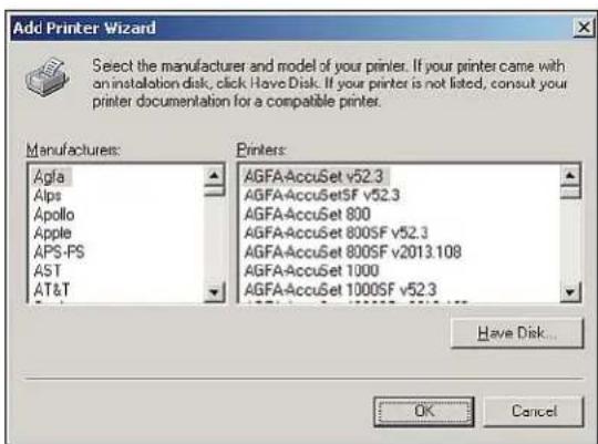 Add Printer Wizard Select the manufacturer and model of your printer. If your printer came with an installation disk, click Have Disk. If your printer is not listed, consult your printer documentation for a compatible printer. Manufacturers: Agfa Alps Apollo Apple APS-PS AST AT&T Printers: AGFAAccuSet v52.3 AGFAAccuSetSF v52.3 AGFAAccuSet 800 AGFAAccuSet 800SF v52.3 AGFAAccuSet 800SF v2013.108 AGFAAccuSet 1000 AGFAAccuSet 1000SF v52.3 Have Disk... OK Cancel