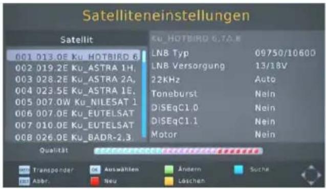 Satelliteneinstellungen Satellit 001 013.0E Ku HOTBIRD 6 002 019.2E Ku_ASTRA 1H, 003 028.2E Ku_ASTRA 2A, 004 023.5E Ku_ASTRA 1E, 005 007.0W Ku_NILESAT 1 006 007.0E Ku_EUTELSAT 007 010.0E Ku_EUTELSAT 008 026.0E Ku_BADR-2,3 Ku HOTBIRD 6.7A.8 LN8 Typ 09750/10600 LN8 Versorgung 13/18V 22KHz Auto Toneburst Nein DiSEqC1.0 Nein DiSEqC1.1 Nein Motor Nein Qualität Qualitätteffekte Auswahlen Änderm Suche Abbr.Neu Läschen