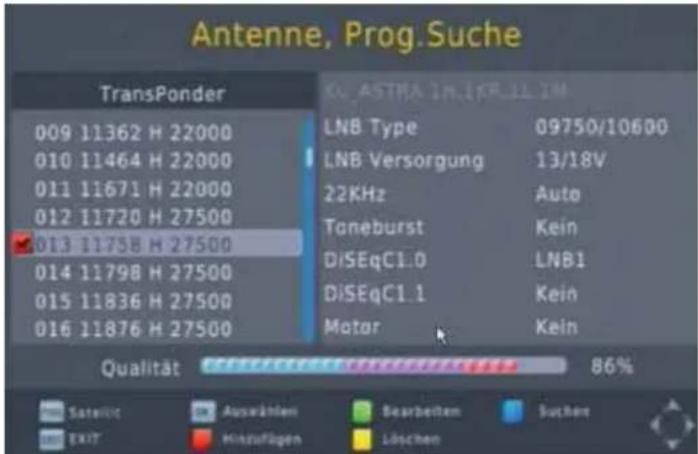 Antenne, Prog.Suche TransPonder 009 11362 H 22000 010 11464 H 22000 011 11671 H 22000 012 11720 H 27500 013 11758 H 27500 014 11798 H 27500 015 11836 H 27500 016 11876 H 27500 LNB Type 09750/10600 LNB Versorgung 13/18V 22KHz Auto Toneburst Kein DiSEqC1.0 LNB1 DiSEqC1.1 Kein Matar Kein Qualität 86% Satellite Auswählen Bearbeiten Suchen EXIT Hinzufügen Löschen