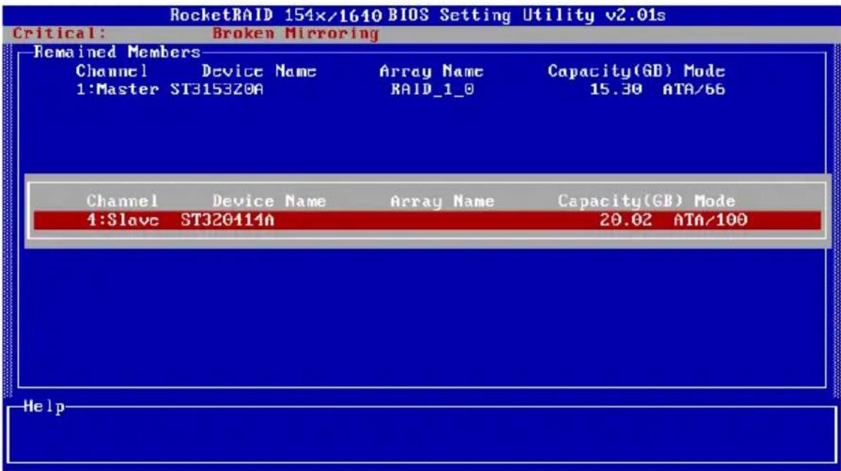 RocketRAID 154x/1640 BIOS Setting Utility v2.01s Critical: Broken Mirroring Remained Members Channel Device Name Array Name Capacity(GB) Mode 1:Master ST3153Z0A RAID_1_0 15.30 ATA/66 Channel Device Name Array Name Capacity(GB) Mode 1:Slave ST320414n 20.02 ATA/100 Help