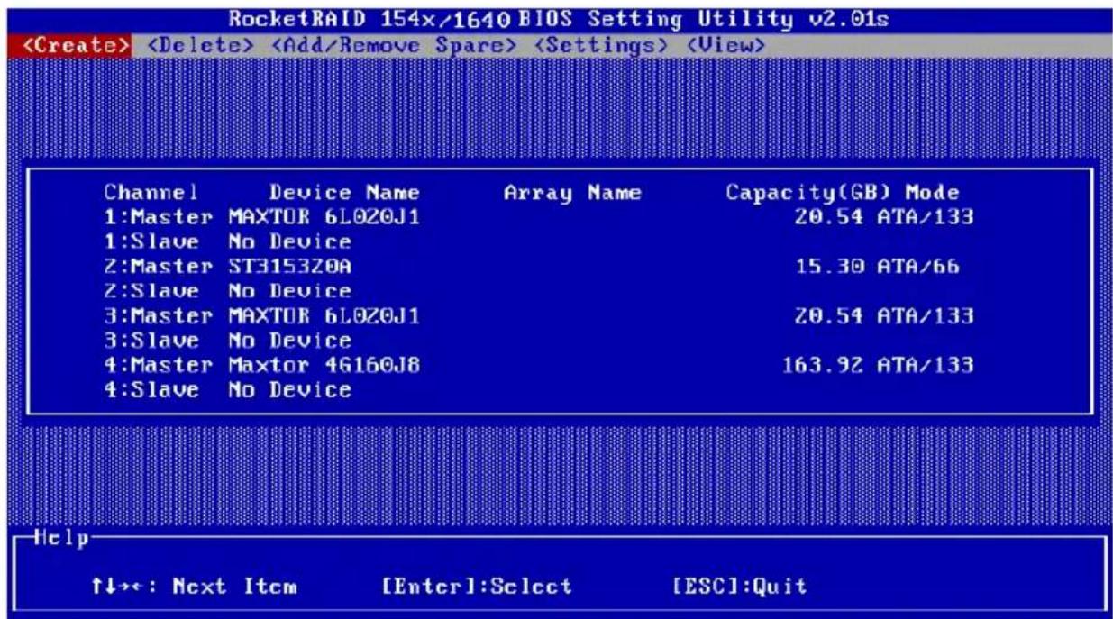 RocketRAID 154x/1640 BIOS Setting Utility v2.01s Channel Device Name Array Name Capacity(GB) Mode 1:Master MAXTOR 6L0Z0J1 20.54 ATA/133 1:Slave No Device 2:Master ST3153ZOA 15.30 ATA/66 2:Slave No Device 3:Master MAXTOR 6L0Z0J1 20.54 ATA/133 3:Slave No Device 4:Master Maxtor 4G160J8 163.92 ATA/133 4:Slave No Device Help ↑↓>>: Next Item [Enter]:Select [ESC]:Quit