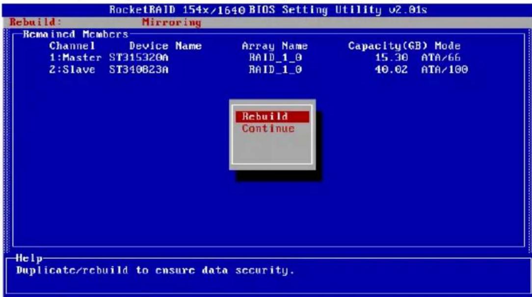 RocketRAID 154x/1640 BIOS Setting Utility v2.01s Rebuild: Mirroring Remained Members Channel Device Name Array Name Capacity(GB) Mode 1:Master ST315320A RAID_1_0 15.30 ATA/66 2:Slave ST340823A RAID_1_0 40.02 ATA/100 Rebuild Continue Help Duplicate/rebuild to ensure data security.