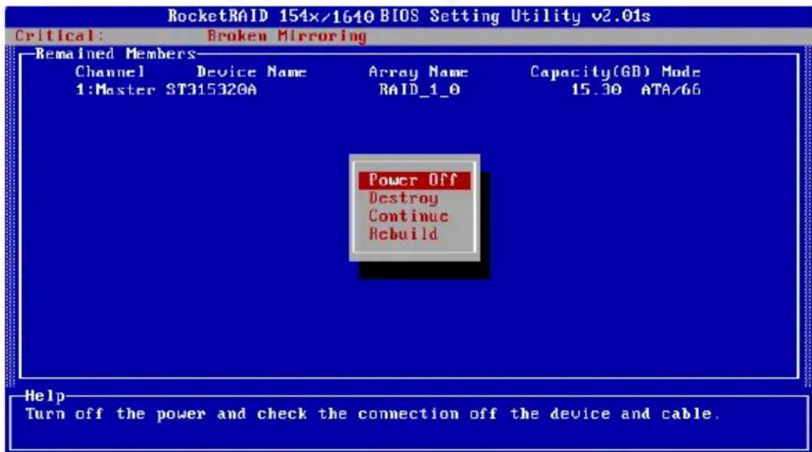 RocketRAID 154x/1640 BIOS Setting Utility v2.01s Critical: Broken Mirroring Remained Members- Channel Device Name Array Name Capacity(GB) Mode 1:Master ST315320A RAID_1_0 15.30 ATA/66 Power Off Destroy Continue Rebuild Help Turn off the power and check the connection off the device and cable.