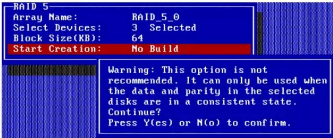 RAID 5 Array Name: RAID_5_0 Select Devices: 3 Selected Block Size(KB): 64 Start Creation: No Build Warning: This option is not recommended. It can only be used when the data and parity in the selected disks are in a consistent state. Continue? Press Y(es) or N(o) to confirm.