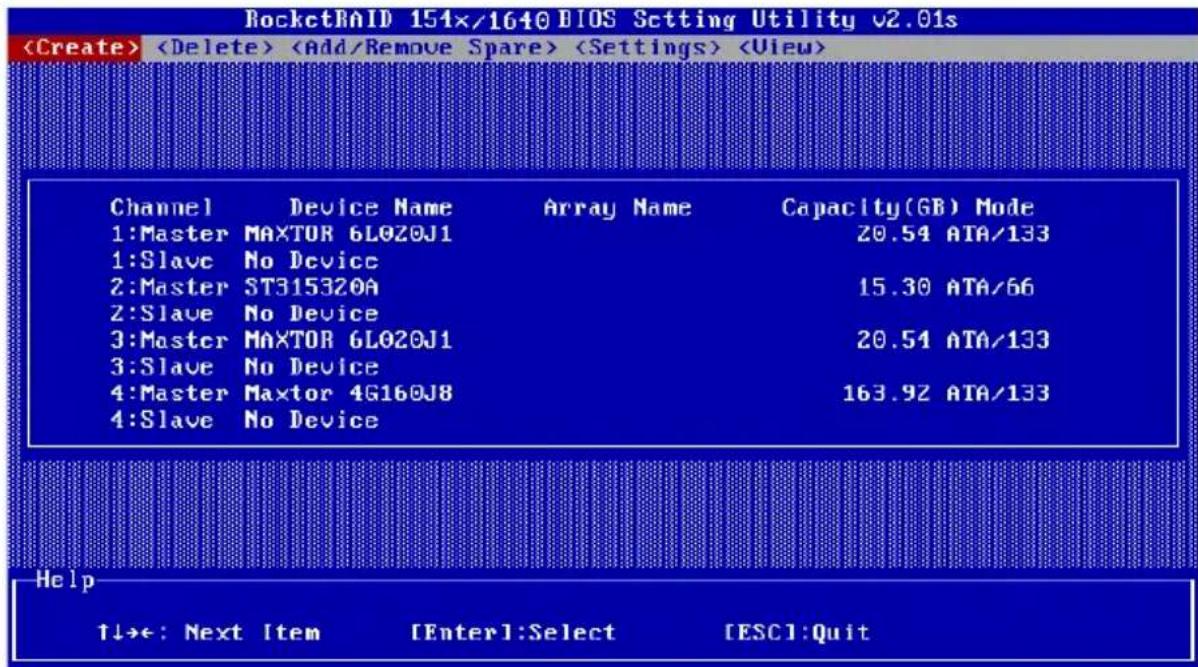 RocketRAID 151x/1640 BIOS Setting Utility v2.01s Channel Device Name Array Name Capacity(GB) Mode 1:Master MAXTOR 6L0Z0J1 20.54 ATA/133 1:Slave No Device 2:Master ST315320A 15.30 ATA/66 2:Slave No Device 3:Master MAXTOR 6L0Z0J1 20.54 ATA/133 3:Slave No Device 4:Master Maxtor 4G160J8 163.92 ATA/133 4:Slave No Device Help ↑↓→←: Next Item [Enter1:Select [ESC]:Quit