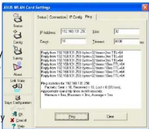 ASUS WLAN Card Settings Status | Connection | IP Config | Ping IP Address: 192.168.131.250 Size: 32 Count: 10 Timeout: 4000 ms Reply from 192.168.131.250 bytes=32 times=2ms TTL=64 Reply from 192.168.131.250 bytes=32 times=3ms TTL=64 Reply from 192.168.131.250 bytes=32 times=3ms TTL=64 Reply from 192.168.131.250 bytes=32 times=10ms TTL=64 Reply from 192.168.131.250 bytes=32 times=10ms TTL=64 Reply from 192.168.131.250 bytes=32 times=10ms TTL=64 Ping statistics for 192.168.131.250 Packet: Send = 10, Received = 10, Lost = 0 (0% loss), Approximate card tip lines in milli-seconds. Maximum = less, Maximum = 3ms, Average = 1ms Ping Clear