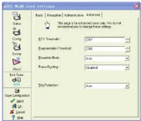 ASUS WLAN Card Settings Basic | Encryption | Authentication | Advanced | Status Config Survey About Link Scale Size Configuration Apply OK Cancel Help This page is for advanced users only. We don't recommend you to change these settings. BTFS Threshold: 2347 Fragmentation Threshold: 2348 Disable Mode: Auto Frame Bunting: Disabled Skip Protection: Auto