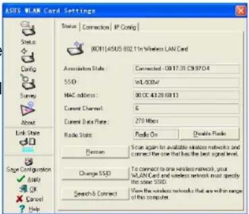 ASUS WLAN Cord Settings Status | Connection | IP Config | [0011]ASUS 802.11n Wireless LAN Card Association State : Connected - 0817.31 CB97D4 SSID : WL000W MAC address : 00 CC 43.28 6013 Current Channel : 6 Current Data Rate : 270 Mbps Radio State : Radio On Double Radio Reason: Scan again for available wireless networks and connect the one that has the best signal level. Change SSD To connect to one Wireless network, your WLAN Card and wireless network must specify the same SSD. Search & Connect View the wireless networks that are within range of this computer. Sync Configuration ✓ Apply ✓ OK ✓ Cancel ✓ Help