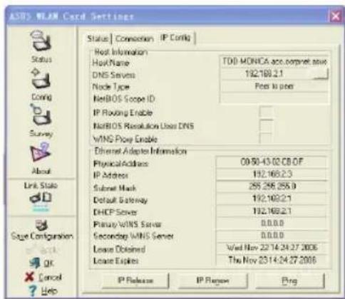 ASTS WLAN Card Settings Status | Connection | IP Config | Host Information HostName TOD MONICA acc.comnet save DNS Servers 192.169.2.1 Node Type Port to port NetBIOS Scope ID IP Floving Enable NetBIOS Resolution Loss DNS VINS Proxy Enable Ethernet Adapters Information PhysicalAddress 09:50-43:02 CB OF IP Address 192.169.2.3 Subset Mask 295.295.255.0 Default Gateway 192.169.2.1 DHCP Server 192.169.2.1 Primary WINS Server 0.0.0.0 Secondary WINS Server 0.0.0.0 Lease Obtained Wed Nov 22/14/24/27/2006 Lease Expires The Nov 23/14/24/27/2006 IP Release IP Report Bing