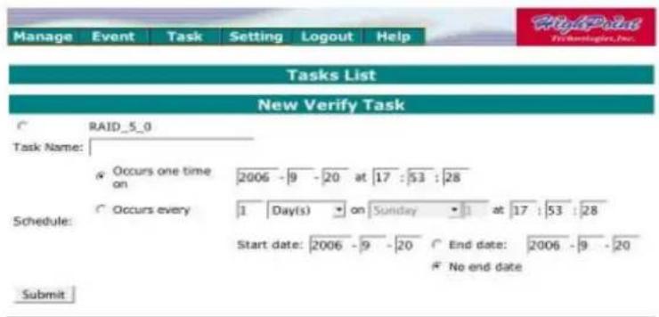 Manage Event Task Setting Logout Help Tasks List New Verify Task RAID_5_0 Task Name: Occurs one time on 2006 - 9 - 20 at 17 : 53 : 28 Occurs every 1 Day(s) on Sunday at 17 : 53 : 28 Schedule: Start date: 2006 - 9 - 20 End date: 2006 - 9 - 20 No end date Submit