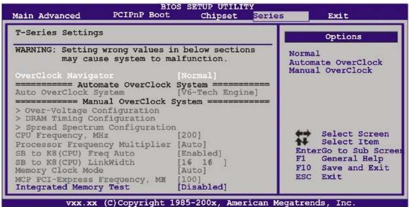 BIOS SETUP UTILITY Main Advanced PCIPnP Boot Chipset Series Exit T-Series Settings WARNING: Setting wrong values in below sections may cause system to malfunction. OverClock Navigator [Normal] ==================== Automate OverClock System ==================== Auto OverClock System [V6-Tech Engine] ==================== Manual OverClock System ==================== > Over-Voltage Configuration > DRAM Timing Configuration > Spread Spectrum Configuration CPU Frequency, MHz [200] Processor Frequency Multiplier [Auto] SB to K8(CPU) Freq Auto [Enabled] SB to K8(CPU) LinkWidth [16 16 ] Memory Clock Mode [Auto] MCP PCI-Express Frequency, MH [100] Integrated Memory Test [Disabled] Options Normal Automate OverClock Manual OverClock Select Screen Select Item EnterGo to Sub Screen F1 General Help F10 Save and Exit ESC Exit vxx.xx (C)Copyright 1985-200x, American Megatrends, Inc.