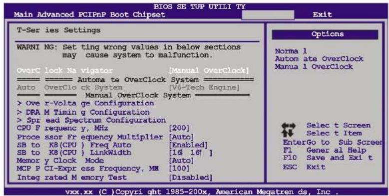 BIOS SE TUP UTILI TY Main Advanced PCIPnP Boot Chipset T-Ser ies Settings WARNl NG: Set ting wrong values in below sections may cause system to malfunction. OverC lock Na vigator [Manual OverClock] ——————— Automa te OverClock System ——— Auto OverClo ck System [V6-Tech Engine] ——————— Manual OverClock System ——— > Ove r-Volta ge Configuration > DRA M Timin g Configuration > Spr ead Spectrum Configuration CPU F requenc y, MHz [200] Proce ssor Fr equency Multiplier [Auto] SB to K8(CPU ) Freq Auto [Enabled] SB to K8(CPU ) LinkWidth [16 16' ] Memor y Clock Mode [Auto] MCP P CI-Expr ess Frequency, MN [100] Integ rated M emory Test [Disabled] Options Norma 1 Autom ate OverClock Manua 1 OverClock Selec t Screen Selec t Item EnterGo to Sub Screer F1 Gener al Help F10 Save and Exi t ESC Exit vxx.xx (C) Copyri qht 1985-200x, American Megatren ds, Inc.